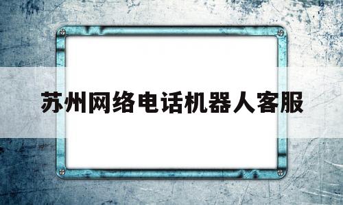 苏州网络电话机器人客服(电话机器人服务)